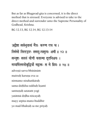 But as far as Bhagavad-gita is concerned, it is the direct
method that is stressed. Everyone is advised to take to the
direct method and surrender unto the Supreme Personality of
Godhead, Krishna.
BG 12.13, BG 12.14, BG 12.13-14
AÜeía SavR>aUTaaNaa& MaE}a" k-å<a Wv c )
iNaMaRMaae iNarhªar" SaMadu"%Sau%" +aMaq )) 13 ))
SaNTauí" SaTaTa& YaaeGaq YaTaaTMaa d*!iNaêYa" )
MaYYaiPaRTaMaNaaebuiÖYaaeR MaÙ¢-" Sa Mae iPa[Ya" )) 14 ))
adveñöä sarva-bhütänäà
maitraù karuëa eva ca
nirmamo nirahaìkäraù
sama-duùkha-sukhaù kñamé
santuñöaù satataà yogé
yatätmä dåòha-niçcayaù
mayy arpita-mano-buddhir
yo mad-bhaktaù sa me priyaù
 