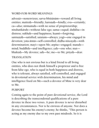 WORD-FOR-WORD MEANINGS
adveñöä—nonenvious; sarva-bhütänäm—toward all living
entities; maitraù—friendly; karuëaù—kindly; eva—certainly;
ca—also; nirmamaù—with no sense of proprietorship;
nirahaìkäraù—without false ego; sama—equal; duùkha—in
distress; sukhaù—and happiness; kñamé—forgiving;
santuñöaù—satisfied; satatam—always; yogé—one engaged in
devotion; yata-ätmä—self-controlled; dåòha-niçcayaù—with
determination; mayi—upon Me; arpita—engaged; manaù—
mind; buddhiù—and intelligence; yaù—one who; mat—
bhaktaù—My devotee; saù—he; me—to Me; priyaù—dear.
TRANSLATION
One who is not envious but is a kind friend to all living
entities, who does not think himself a proprietor and is free
from false ego, who is equal in both happiness and distress,
who is tolerant, always satisfied, self-controlled, and engaged
in devotional service with determination, his mind and
intelligence fixed on Me—such a devotee of Mine is very dear
to Me.
PURPORT
Coming again to the point of pure devotional service, the Lord
is describing the transcendental qualifications of a pure
devotee in these two verses. A pure devotee is never disturbed
in any circumstances. Nor is he envious of anyone. Nor does a
devotee become his enemy's enemy; he thinks, "This person is
acting as my enemy due to my own past misdeeds. So it is
 
