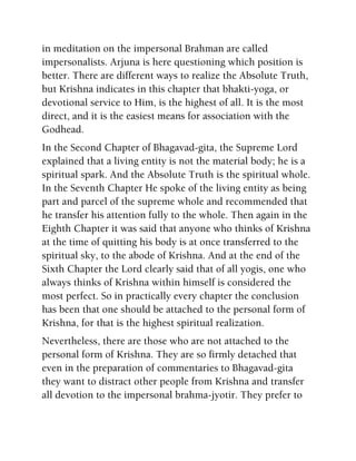 in meditation on the impersonal Brahman are called
impersonalists. Arjuna is here questioning which position is
better. There are different ways to realize the Absolute Truth,
but Krishna indicates in this chapter that bhakti-yoga, or
devotional service to Him, is the highest of all. It is the most
direct, and it is the easiest means for association with the
Godhead.
In the Second Chapter of Bhagavad-gita, the Supreme Lord
explained that a living entity is not the material body; he is a
spiritual spark. And the Absolute Truth is the spiritual whole.
In the Seventh Chapter He spoke of the living entity as being
part and parcel of the supreme whole and recommended that
he transfer his attention fully to the whole. Then again in the
Eighth Chapter it was said that anyone who thinks of Krishna
at the time of quitting his body is at once transferred to the
spiritual sky, to the abode of Krishna. And at the end of the
Sixth Chapter the Lord clearly said that of all yogis, one who
always thinks of Krishna within himself is considered the
most perfect. So in practically every chapter the conclusion
has been that one should be attached to the personal form of
Krishna, for that is the highest spiritual realization.
Nevertheless, there are those who are not attached to the
personal form of Krishna. They are so firmly detached that
even in the preparation of commentaries to Bhagavad-gita
they want to distract other people from Krishna and transfer
all devotion to the impersonal brahma-jyotir. They prefer to
 