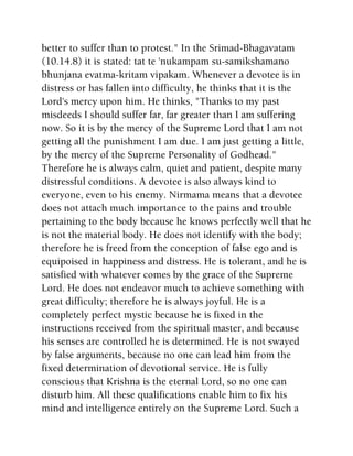 better to suffer than to protest." In the Srimad-Bhagavatam
(10.14.8) it is stated: tat te 'nukampam su-samikshamano
bhunjana evatma-kritam vipakam. Whenever a devotee is in
distress or has fallen into difficulty, he thinks that it is the
Lord's mercy upon him. He thinks, "Thanks to my past
misdeeds I should suffer far, far greater than I am suffering
now. So it is by the mercy of the Supreme Lord that I am not
getting all the punishment I am due. I am just getting a little,
by the mercy of the Supreme Personality of Godhead."
Therefore he is always calm, quiet and patient, despite many
distressful conditions. A devotee is also always kind to
everyone, even to his enemy. Nirmama means that a devotee
does not attach much importance to the pains and trouble
pertaining to the body because he knows perfectly well that he
is not the material body. He does not identify with the body;
therefore he is freed from the conception of false ego and is
equipoised in happiness and distress. He is tolerant, and he is
satisfied with whatever comes by the grace of the Supreme
Lord. He does not endeavor much to achieve something with
great difficulty; therefore he is always joyful. He is a
completely perfect mystic because he is fixed in the
instructions received from the spiritual master, and because
his senses are controlled he is determined. He is not swayed
by false arguments, because no one can lead him from the
fixed determination of devotional service. He is fully
conscious that Krishna is the eternal Lord, so no one can
disturb him. All these qualifications enable him to fix his
mind and intelligence entirely on the Supreme Lord. Such a
 