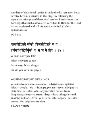 standard of devotional service is undoubtedly very rare, but a
devotee becomes situated in that stage by following the
regulative principles of devotional service. Furthermore, the
Lord says that such a devotee is very dear to Him, for the Lord
is always pleased with all his activities in full Krishna
consciousness.
BG 12.15
YaSMaaàaeiÜJaTae l/aek-ae l/aek-aàaeiÜJaTae c Ya" )
hzaRMazR>aYaaeÜeGaEMauR¢-ae Ya" Sa c Mae iPa[Ya" )) 15 ))
yasmän nodvijate loko
lokän nodvijate ca yaù
harñämarña-bhayodvegair
mukto yaù sa ca me priyaù
WORD-FOR-WORD MEANINGS
yasmät—from whom; na—never; udvijate—are agitated;
lokaù—people; lokät—from people; na—never; udvijate—is
disturbed; ca—also; yaù—anyone who; harña—from
happiness; amarña—distress; bhaya—fear; udvegaiù—and
anxiety; muktaù—freed; yaù—who; saù—anyone; ca—also;
me—to Me; priyaù—very dear.
TRANSLATION
 