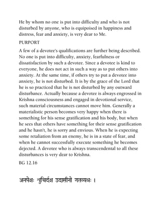 He by whom no one is put into difficulty and who is not
disturbed by anyone, who is equipoised in happiness and
distress, fear and anxiety, is very dear to Me.
PURPORT
A few of a devotee's qualifications are further being described.
No one is put into difficulty, anxiety, fearfulness or
dissatisfaction by such a devotee. Since a devotee is kind to
everyone, he does not act in such a way as to put others into
anxiety. At the same time, if others try to put a devotee into
anxiety, he is not disturbed. It is by the grace of the Lord that
he is so practiced that he is not disturbed by any outward
disturbance. Actually because a devotee is always engrossed in
Krishna consciousness and engaged in devotional service,
such material circumstances cannot move him. Generally a
materialistic person becomes very happy when there is
something for his sense gratification and his body, but when
he sees that others have something for their sense gratification
and he hasn't, he is sorry and envious. When he is expecting
some retaliation from an enemy, he is in a state of fear, and
when he cannot successfully execute something he becomes
dejected. A devotee who is always transcendental to all these
disturbances is very dear to Krishna.
BG 12.16
ANaPae+a" éuicdR+a odaSaqNaae GaTaVYaQa" )
 