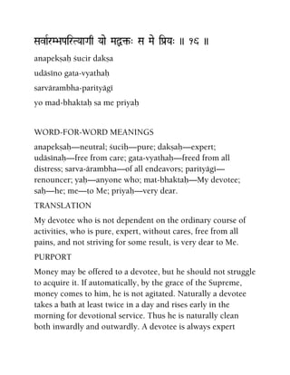 SavaRrM>aPairTYaaGaq Yaae MaÙ¢-" Sa Mae iPa[Ya" )) 16 ))
anapekñaù çucir dakña
udäséno gata-vyathaù
sarvärambha-parityägé
yo mad-bhaktaù sa me priyaù
WORD-FOR-WORD MEANINGS
anapekñaù—neutral; çuciù—pure; dakñaù—expert;
udäsénaù—free from care; gata-vyathaù—freed from all
distress; sarva-ärambha—of all endeavors; parityägé—
renouncer; yaù—anyone who; mat-bhaktaù—My devotee;
saù—he; me—to Me; priyaù—very dear.
TRANSLATION
My devotee who is not dependent on the ordinary course of
activities, who is pure, expert, without cares, free from all
pains, and not striving for some result, is very dear to Me.
PURPORT
Money may be offered to a devotee, but he should not struggle
to acquire it. If automatically, by the grace of the Supreme,
money comes to him, he is not agitated. Naturally a devotee
takes a bath at least twice in a day and rises early in the
morning for devotional service. Thus he is naturally clean
both inwardly and outwardly. A devotee is always expert
 