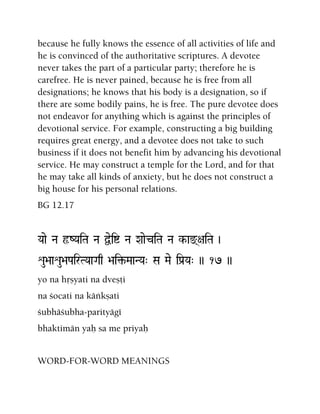 because he fully knows the essence of all activities of life and
he is convinced of the authoritative scriptures. A devotee
never takes the part of a particular party; therefore he is
carefree. He is never pained, because he is free from all
designations; he knows that his body is a designation, so if
there are some bodily pains, he is free. The pure devotee does
not endeavor for anything which is against the principles of
devotional service. For example, constructing a big building
requires great energy, and a devotee does not take to such
business if it does not benefit him by advancing his devotional
service. He may construct a temple for the Lord, and for that
he may take all kinds of anxiety, but he does not construct a
big house for his personal relations.
BG 12.17
Yaae Na ôZYaiTa Na Üeií Na XaaeciTa Na k-ax(+aiTa )
éu>aaéu>aPairTYaaGaq >ai¢-MaaNYa" Sa Mae iPa[Ya" )) 17 ))
yo na håñyati na dveñöi
na çocati na käìkñati
çubhäçubha-parityägé
bhaktimän yaù sa me priyaù
WORD-FOR-WORD MEANINGS
 