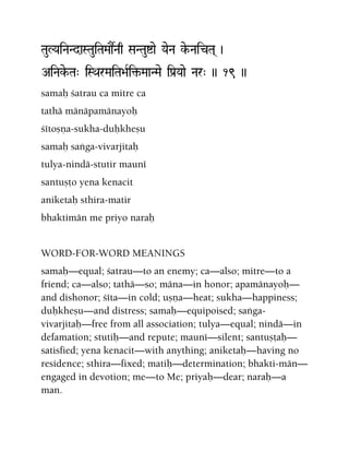 TauLYaiNaNdaSTauiTaMaaŒNaq SaNTauíae YaeNa ke-NaicTa( )
AiNake-Ta" iSQarMaiTa>aRi¢-MaaNMae iPa[Yaae Nar" )) 19 ))
samaù çatrau ca mitre ca
tathä mänäpamänayoù
çétoñëa-sukha-duùkheñu
samaù saìga-vivarjitaù
tulya-nindä-stutir mauné
santuñöo yena kenacit
aniketaù sthira-matir
bhaktimän me priyo naraù
WORD-FOR-WORD MEANINGS
samaù—equal; çatrau—to an enemy; ca—also; mitre—to a
friend; ca—also; tathä—so; mäna—in honor; apamänayoù—
and dishonor; çéta—in cold; uñëa—heat; sukha—happiness;
duùkheñu—and distress; samaù—equipoised; saìga-
vivarjitaù—free from all association; tulya—equal; nindä—in
defamation; stutiù—and repute; mauné—silent; santuñöaù—
satisfied; yena kenacit—with anything; aniketaù—having no
residence; sthira—fixed; matiù—determination; bhakti-män—
engaged in devotion; me—to Me; priyaù—dear; naraù—a
man.
 