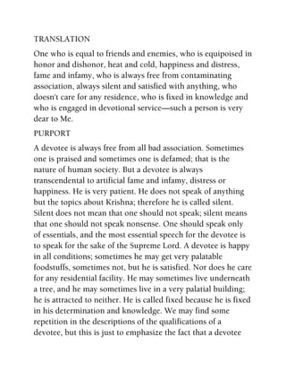 TRANSLATION
One who is equal to friends and enemies, who is equipoised in
honor and dishonor, heat and cold, happiness and distress,
fame and infamy, who is always free from contaminating
association, always silent and satisfied with anything, who
doesn't care for any residence, who is fixed in knowledge and
who is engaged in devotional service—such a person is very
dear to Me.
PURPORT
A devotee is always free from all bad association. Sometimes
one is praised and sometimes one is defamed; that is the
nature of human society. But a devotee is always
transcendental to artificial fame and infamy, distress or
happiness. He is very patient. He does not speak of anything
but the topics about Krishna; therefore he is called silent.
Silent does not mean that one should not speak; silent means
that one should not speak nonsense. One should speak only
of essentials, and the most essential speech for the devotee is
to speak for the sake of the Supreme Lord. A devotee is happy
in all conditions; sometimes he may get very palatable
foodstuffs, sometimes not, but he is satisfied. Nor does he care
for any residential facility. He may sometimes live underneath
a tree, and he may sometimes live in a very palatial building;
he is attracted to neither. He is called fixed because he is fixed
in his determination and knowledge. We may find some
repetition in the descriptions of the qualifications of a
devotee, but this is just to emphasize the fact that a devotee
 