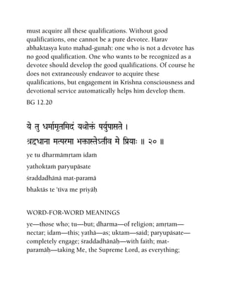 must acquire all these qualifications. Without good
qualifications, one cannot be a pure devotee. Harav
abhaktasya kuto mahad-gunah: one who is not a devotee has
no good qualification. One who wants to be recognized as a
devotee should develop the good qualifications. Of course he
does not extraneously endeavor to acquire these
qualifications, but engagement in Krishna consciousness and
devotional service automatically helps him develop them.
BG 12.20
Yae Tau DaMaaRMa*TaiMad& YaQaae¢&- PaYauRPaaSaTae )
é[ÕDaaNaa MaTParMaa >a¢-aSTae_Taqv Mae iPa[Yaa" )) 20 ))
ye tu dharmämåtam idaà
yathoktaà paryupäsate
çraddadhänä mat-paramä
bhaktäs te 'téva me priyäù
WORD-FOR-WORD MEANINGS
ye—those who; tu—but; dharma—of religion; amåtam—
nectar; idam—this; yathä—as; uktam—said; paryupäsate—
completely engage; çraddadhänäù—with faith; mat-
paramäù—taking Me, the Supreme Lord, as everything;
 