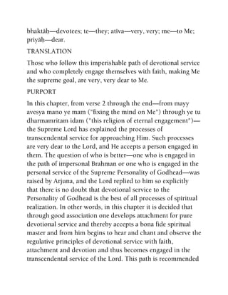 bhaktäù—devotees; te—they; atéva—very, very; me—to Me;
priyäù—dear.
TRANSLATION
Those who follow this imperishable path of devotional service
and who completely engage themselves with faith, making Me
the supreme goal, are very, very dear to Me.
PURPORT
In this chapter, from verse 2 through the end—from mayy
avesya mano ye mam ("fixing the mind on Me") through ye tu
dharmamritam idam ("this religion of eternal engagement")—
the Supreme Lord has explained the processes of
transcendental service for approaching Him. Such processes
are very dear to the Lord, and He accepts a person engaged in
them. The question of who is better—one who is engaged in
the path of impersonal Brahman or one who is engaged in the
personal service of the Supreme Personality of Godhead—was
raised by Arjuna, and the Lord replied to him so explicitly
that there is no doubt that devotional service to the
Personality of Godhead is the best of all processes of spiritual
realization. In other words, in this chapter it is decided that
through good association one develops attachment for pure
devotional service and thereby accepts a bona fide spiritual
master and from him begins to hear and chant and observe the
regulative principles of devotional service with faith,
attachment and devotion and thus becomes engaged in the
transcendental service of the Lord. This path is recommended
 