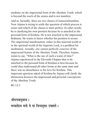 meditate on the impersonal form of the Absolute Truth, which
is beyond the reach of the senses and is not manifest.
And so, factually, there are two classes of transcendentalists.
Now Arjuna is trying to settle the question of which process is
easier and which of the classes is most perfect. In other words,
he is clarifying his own position because he is attached to the
personal form of Krishna. He is not attached to the impersonal
Brahman. He wants to know whether his position is secure.
The impersonal manifestation, either in this material world or
in the spiritual world of the Supreme Lord, is a problem for
meditation. Actually, one cannot perfectly conceive of the
impersonal feature of the Absolute Truth. Therefore Arjuna
wants to say, "What is the use of such a waste of time?"
Arjuna experienced in the Eleventh Chapter that to be
attached to the personal form of Krishna is best because he
could thus understand all other forms at the same time and
there was no disturbance to his love for Krishna. This
important question asked of Krishna by Arjuna will clarify the
distinction between the impersonal and personal conceptions
of the Absolute Truth.
BG 12.2
é[q>aGavaNauvac )
MaYYaaveXYa MaNaae Yae Maa& iNaTYaYau¢-a oPaaSaTae )
 