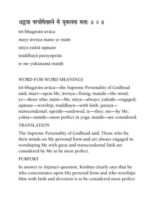 é[ÖYaa ParYaaePaeTaaSTae Mae Yau¢-TaMaa MaTaa" )) 2 ))
çré-bhagavän uväca
mayy äveçya mano ye mäà
nitya-yuktä upäsate
çraddhayä parayopetäs
te me yuktatamä matäù
WORD-FOR-WORD MEANINGS
çré-bhagavän uväca—the Supreme Personality of Godhead
said; mayi—upon Me; äveçya—fixing; manaù—the mind;
ye—those who; mäm—Me; nitya—always; yuktäù—engaged;
upäsate—worship; çraddhayä—with faith; parayä—
transcendental; upetäù—endowed; te—they; me—by Me;
yukta—tamäù—most perfect in yoga; matäù—are considered.
TRANSLATION
The Supreme Personality of Godhead said: Those who fix
their minds on My personal form and are always engaged in
worshiping Me with great and transcendental faith are
considered by Me to be most perfect.
PURPORT
In answer to Arjuna's question, Krishna clearly says that he
who concentrates upon His personal form and who worships
Him with faith and devotion is to be considered most perfect
 