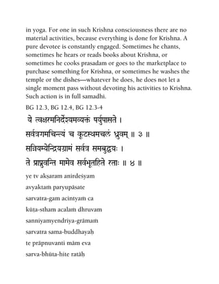 in yoga. For one in such Krishna consciousness there are no
material activities, because everything is done for Krishna. A
pure devotee is constantly engaged. Sometimes he chants,
sometimes he hears or reads books about Krishna, or
sometimes he cooks prasadam or goes to the marketplace to
purchase something for Krishna, or sometimes he washes the
temple or the dishes—whatever he does, he does not let a
single moment pass without devoting his activities to Krishna.
Such action is in full samadhi.
BG 12.3, BG 12.4, BG 12.3-4
Yae Tv+arMaiNadeRXYaMaVYa¢&- PaYauRPaaSaTae )
SavR}aGaMaicNTYa& c kU-$=SQaMacl&/ Da]uvMa( )) 3 ))
SaiàYaMYaeiNd]YaGa]aMa& SavR}a SaMabuÖYa" )
Tae Pa[aPanuviNTa MaaMaev SavR>aUTaihTae rTaa" )) 4 ))
ye tv akñaram anirdeçyam
avyaktaà paryupäsate
sarvatra-gam acintyaà ca
küöa-stham acalaà dhruvam
sanniyamyendriya-grämaà
sarvatra sama-buddhayaù
te präpnuvanti mäm eva
sarva-bhüta-hite ratäù
 
