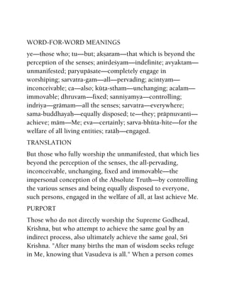 WORD-FOR-WORD MEANINGS
ye—those who; tu—but; akñaram—that which is beyond the
perception of the senses; anirdeçyam—indefinite; avyaktam—
unmanifested; paryupäsate—completely engage in
worshiping; sarvatra-gam—all—pervading; acintyam—
inconceivable; ca—also; küöa-stham—unchanging; acalam—
immovable; dhruvam—fixed; sanniyamya—controlling;
indriya—grämam—all the senses; sarvatra—everywhere;
sama-buddhayaù—equally disposed; te—they; präpnuvanti—
achieve; mäm—Me; eva—certainly; sarva-bhüta-hite—for the
welfare of all living entities; ratäù—engaged.
TRANSLATION
But those who fully worship the unmanifested, that which lies
beyond the perception of the senses, the all-pervading,
inconceivable, unchanging, fixed and immovable—the
impersonal conception of the Absolute Truth—by controlling
the various senses and being equally disposed to everyone,
such persons, engaged in the welfare of all, at last achieve Me.
PURPORT
Those who do not directly worship the Supreme Godhead,
Krishna, but who attempt to achieve the same goal by an
indirect process, also ultimately achieve the same goal, Sri
Krishna. "After many births the man of wisdom seeks refuge
in Me, knowing that Vasudeva is all." When a person comes
 