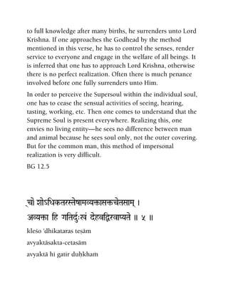 to full knowledge after many births, he surrenders unto Lord
Krishna. If one approaches the Godhead by the method
mentioned in this verse, he has to control the senses, render
service to everyone and engage in the welfare of all beings. It
is inferred that one has to approach Lord Krishna, otherwise
there is no perfect realization. Often there is much penance
involved before one fully surrenders unto Him.
In order to perceive the Supersoul within the individual soul,
one has to cease the sensual activities of seeing, hearing,
tasting, working, etc. Then one comes to understand that the
Supreme Soul is present everywhere. Realizing this, one
envies no living entity—he sees no difference between man
and animal because he sees soul only, not the outer covering.
But for the common man, this method of impersonal
realization is very difficult.
BG 12.5
(c)e-Xaae_iDak-TarSTaezaMaVYa¢-aSa¢-ceTaSaaMa( )
AVYa¢-a ih GaiTaduR"%& dehviÙrvaPYaTae )) 5 ))
kleço 'dhikataras teñäm
avyaktäsakta-cetasäm
avyaktä hi gatir duùkhaà
 