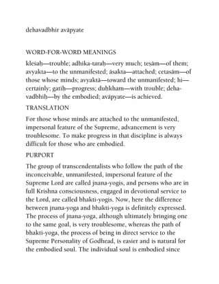 dehavadbhir aväpyate
WORD-FOR-WORD MEANINGS
kleçaù—trouble; adhika-taraù—very much; teñäm—of them;
avyakta—to the unmanifested; äsakta—attached; cetasäm—of
those whose minds; avyaktä—toward the unmanifested; hi—
certainly; gatiù—progress; duùkham—with trouble; deha-
vadbhiù—by the embodied; aväpyate—is achieved.
TRANSLATION
For those whose minds are attached to the unmanifested,
impersonal feature of the Supreme, advancement is very
troublesome. To make progress in that discipline is always
difficult for those who are embodied.
PURPORT
The group of transcendentalists who follow the path of the
inconceivable, unmanifested, impersonal feature of the
Supreme Lord are called jnana-yogis, and persons who are in
full Krishna consciousness, engaged in devotional service to
the Lord, are called bhakti-yogis. Now, here the difference
between jnana-yoga and bhakti-yoga is definitely expressed.
The process of jnana-yoga, although ultimately bringing one
to the same goal, is very troublesome, whereas the path of
bhakti-yoga, the process of being in direct service to the
Supreme Personality of Godhead, is easier and is natural for
the embodied soul. The individual soul is embodied since
 