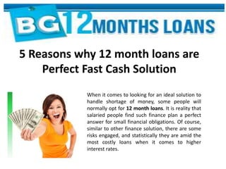 5 Reasons why 12 month loans are
Perfect Fast Cash Solution
When it comes to looking for an ideal solution to
handle shortage of money, some people will
normally opt for 12 month loans. It is reality that
salaried people find such finance plan a perfect
answer for small financial obligations. Of course,
similar to other finance solution, there are some
risks engaged, and statistically they are amid the
most costly loans when it comes to higher
interest rates.
 
