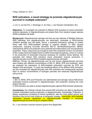 Friday, October 21, 2011
Nrf2 activators: a novel strategy to promote oligodendrocyte
survival in multiple sclerosis?
J. Lim, S. van der Pol, J. Drexhage, E. de Vries, J. van Horssen (Amsterdam, NL)
Objectives: To investigate the potential of different Nrf2 activators to boost antioxidant
enzyme expression in oligodendrocytes and protect them from reactive oxygen species
(ROS)-mediated cell death.
Background: Oligodendrocyte damage and loss are key features of Multiple Sclerosis
(MS) pathology and oligodendrocytes are particularly vulnerable to ROS-induced
oxidative damage and cell death. Hence, a potential therapeutic strategy to protect
these cells from ROS-mediated damage is urgently needed. To date, several
compounds, including fumurate derivative BG-12, tert-Butylhydroquinone (tBHQ),
sulforaphane (SFN) and protandim have potential anti-inflammatory and neuroprotective
properties. These compounds are thought to exert their protective function via activation
of the nuclear-factor-E2-related factor-2 (Nrf2) transcriptional pathway, which is involved
in the production of antioxidant enzymes necessary for oxidative stress defense. We
postulate that distinct Nrf2 activators boost antioxidant enzyme production in
oligodendrocytes and limit ROS-mediated oligodendrocyte cell death.
Methods: Primary rat oligodendrocytes and rat and human oligodendrocyte cell lines
were treated with different concentrations of BG-12, tBHQ, SFN and protandim. Next,
we analyzed the expression of Nrf2-mediated antioxidant enzymes by PCR and
Western blot techniques. To study the beneficial effects of the different Nrf2 activators,
we first incubated the oligodendrocytes with Nrf2 activators and subsequently exposed
them to various concentrations of hydrogen peroxide and measured oligodendrocyte
cell survival.
Results:
1. BG-12, tBHQ, SFN and Protandim are well-tolerated and strongly induce Nrf2-driven
antioxidant enzyme production in oligodendrocytes, with protandim showing the most
potent induction.
2. Nrf2 activators are able to protect oligodendrocytes against ROS-induced cytotoxicity.
Conclusions: Our findings indicate that several Nrf2 activators are able to significantly
increase antioxidant enzyme production in oligodendrocytes. Interestingly, Protandim, a
dietary supplement consisting of herbal ingredients, was the most potent inducer and
therefore may be the most suited as a therapeutic strategy. Importantly, Nrf2-mediated
antioxidant enzyme expression in oligodendrocytes resulted in enhanced
oligodendrocyte survival during an oxidative attack.
Dr. J. van Horssen received research grants from BiogenIdec
	
  
 