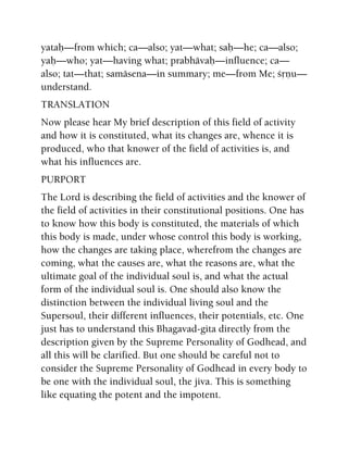 yataù—from which; ca—also; yat—what; saù—he; ca—also;
yaù—who; yat—having what; prabhävaù—influence; ca—
also; tat—that; samäsena—in summary; me—from Me; çåëu—
understand.
TRANSLATION
Now please hear My brief description of this field of activity
and how it is constituted, what its changes are, whence it is
produced, who that knower of the field of activities is, and
what his influences are.
PURPORT
The Lord is describing the field of activities and the knower of
the field of activities in their constitutional positions. One has
to know how this body is constituted, the materials of which
this body is made, under whose control this body is working,
how the changes are taking place, wherefrom the changes are
coming, what the causes are, what the reasons are, what the
ultimate goal of the individual soul is, and what the actual
form of the individual soul is. One should also know the
distinction between the individual living soul and the
Supersoul, their different influences, their potentials, etc. One
just has to understand this Bhagavad-gita directly from the
description given by the Supreme Personality of Godhead, and
all this will be clarified. But one should be careful not to
consider the Supreme Personality of Godhead in every body to
be one with the individual soul, the jiva. This is something
like equating the potent and the impotent.
 