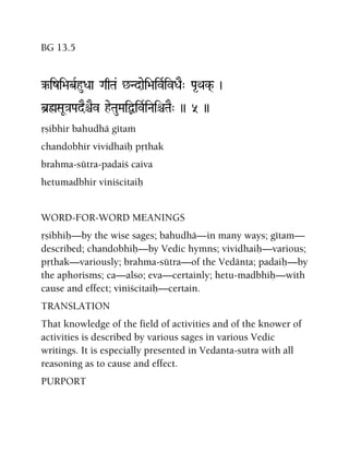 BG 13.5
‰izi>abRhuDaa GaqTa& ^Ndaei>aivRivDaE" Pa*Qak(- )
b]øSaU}aPadEêEv heTauMaiÙivRiNaiêTaE" )) 5 ))
åñibhir bahudhä gétaà
chandobhir vividhaiù påthak
brahma-sütra-padaiç caiva
hetumadbhir viniçcitaiù
WORD-FOR-WORD MEANINGS
åñibhiù—by the wise sages; bahudhä—in many ways; gétam—
described; chandobhiù—by Vedic hymns; vividhaiù—various;
påthak—variously; brahma-sütra—of the Vedänta; padaiù—by
the aphorisms; ca—also; eva—certainly; hetu-madbhiù—with
cause and effect; viniçcitaiù—certain.
TRANSLATION
That knowledge of the field of activities and of the knower of
activities is described by various sages in various Vedic
writings. It is especially presented in Vedanta-sutra with all
reasoning as to cause and effect.
PURPORT
 
