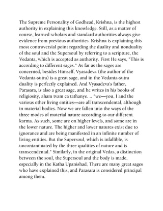 The Supreme Personality of Godhead, Krishna, is the highest
authority in explaining this knowledge. Still, as a matter of
course, learned scholars and standard authorities always give
evidence from previous authorities. Krishna is explaining this
most controversial point regarding the duality and nonduality
of the soul and the Supersoul by referring to a scripture, the
Vedanta, which is accepted as authority. First He says, "This is
according to different sages." As far as the sages are
concerned, besides Himself, Vyasadeva (the author of the
Vedanta-sutra) is a great sage, and in the Vedanta-sutra
duality is perfectly explained. And Vyasadeva's father,
Parasara, is also a great sage, and he writes in his books of
religiosity, aham tvam ca tathanye. .. "we—you, I and the
various other living entities—are all transcendental, although
in material bodies. Now we are fallen into the ways of the
three modes of material nature according to our different
karma. As such, some are on higher levels, and some are in
the lower nature. The higher and lower natures exist due to
ignorance and are being manifested in an infinite number of
living entities. But the Supersoul, which is infallible, is
uncontaminated by the three qualities of nature and is
transcendental." Similarly, in the original Vedas, a distinction
between the soul, the Supersoul and the body is made,
especially in the Katha Upanishad. There are many great sages
who have explained this, and Parasara is considered principal
among them.
 
