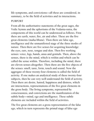 life symptoms, and convictions—all these are considered, in
summary, to be the field of activities and its interactions.
PURPORT
From all the authoritative statements of the great sages, the
Vedic hymns and the aphorisms of the Vedanta-sutra, the
components of this world can be understood as follows. First
there are earth, water, fire, air and ether. These are the five
great elements (maha-bhuta). Then there are false ego,
intelligence and the unmanifested stage of the three modes of
nature. Then there are five senses for acquiring knowledge:
the eyes, ears, nose, tongue and skin. Then five working
senses: voice, legs, hands, anus and genitals. Then, above the
senses, there is the mind, which is within and which can be
called the sense within. Therefore, including the mind, there
are eleven senses altogether. Then there are the five objects of
the senses: smell, taste, form, touch and sound. Now the
aggregate of these twenty-four elements is called the field of
activity. If one makes an analytical study of these twenty-four
subjects, then he can very well understand the field of activity.
Then there are desire, hatred, happiness and distress, which
are interactions, representations of the five great elements in
the gross body. The living symptoms, represented by
consciousness, and convictions are the manifestation of the
subtle body—mind, ego and intelligence. These subtle
elements are included within the field of activities.
The five great elements are a gross representation of the false
ego, which in turn represents the primal stage of false ego
 