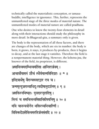technically called the materialistic conception, or tamasa-
buddhi, intelligence in ignorance. This, further, represents the
unmanifested stage of the three modes of material nature. The
unmanifested modes of material nature are called pradhana.
One who desires to know the twenty-four elements in detail
along with their interactions should study the philosophy in
more detail. In Bhagavad-gita, a summary only is given.
The body is the representation of all these factors, and there
are changes of the body, which are six in number: the body is
born, it grows, it stays, it produces by-products, then it begins
to decay, and at the last stage it vanishes. Therefore the field is
a nonpermanent material thing. However, the kshetra-jna, the
knower of the field, its proprietor, is different.
AMaaiNaTvMadiM>aTvMaih&Saa +aaiNTaraJaRvMa( )
AacaYaaeRPaaSaNa& XaaEc& SQaEYaRMaaTMaiviNaGa]h" )) 8 ))
wiNd]YaaQaeRzu vEraGYaMaNahªar Wv c )
JaNMaMa*TYauJaraVYaaiDadu"%daezaNaudXaRNaMa( )) 9 ))
ASai¢-rNai>aZv(r)" Pau}adarGa*haidzu )
iNaTYa& c SaMaictaTviMaíaiNaíaePaPaitazu )) 10 ))
MaiYa caNaNYaYaaeGaeNa >ai¢-rVYai>acair<aq )
iviv¢-deXaSaeivTvMariTaJaRNaSa&Said )) 11 ))
 