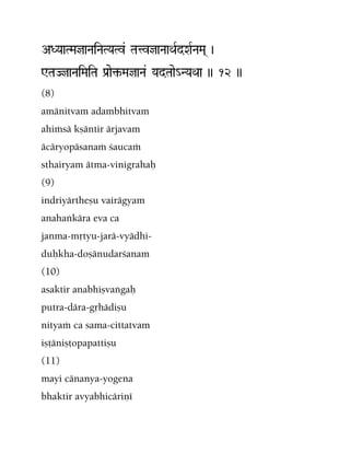 ADYaaTMajaNaiNaTYaTv& TatvjaNaaQaRdXaRNaMa( )
WTaJjaNaiMaiTa Pa[ae¢-MajaNa& YadTaae_NYaQaa )) 12 ))
(8)
amänitvam adambhitvam
ahiàsä kñäntir ärjavam
äcäryopäsanaà çaucaà
sthairyam ätma-vinigrahaù
(9)
indriyärtheñu vairägyam
anahaìkära eva ca
janma-måtyu-jarä-vyädhi-
duùkha-doñänudarçanam
(10)
asaktir anabhiñvaìgaù
putra-dära-gåhädiñu
nityaà ca sama-cittatvam
iñöäniñöopapattiñu
(11)
mayi cänanya-yogena
bhaktir avyabhicäriëé
 