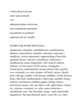 vivikta-deça-sevitvam
aratir jana-saàsadi
(12)
adhyätma-jïäna-nityatvaà
tattva-jïänärtha-darçanam
etaj jïänam iti proktam
ajïänaà yad ato 'nyathä
WORD-FOR-WORD MEANINGS
amänitvam—humility; adambhitvam—pridelessness;
ahiàsä—nonviolence; kñäntiù—tolerance; ärjavam—
simplicity; äcärya-upäsanam—approaching a bona fide
spiritual master; çaucam—cleanliness; sthairyam—
steadfastness; ätma-vinigrahaù—self-control; indriya-
artheñu—in the matter of the senses; vairägyam—
renunciation; anahaìkäraù—being without false egoism;
eva—certainly; ca—also; janma—of birth; måtyu—death;
jarä—old age; vyädhi—and disease; duùkha—of the distress;
doña—the fault; anudarçanam—observing; asaktiù—being
without attachment; anabhiñvaìgaù—being without
association; putra—for son; dära—wife; gåha-ädiñu—home,
etc.; nityam—constant; ca—also; sama-cittatvam—
equilibrium; iñöa—the desirable; aniñöa—and undesirable;
upapattiñu—having obtained; mayi—unto Me; ca—also;
 