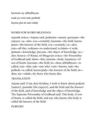 kñetram ity abhidhéyate
etad yo vetti taà prähuù
kñetra-jïa iti tad-vidaù
WORD-FOR-WORD MEANINGS
arjunaù uväca—Arjuna said; prakåtim—nature; puruñam—the
enjoyer; ca—also; eva—certainly; kñetram—the field; kñetra-
jïam—the knower of the field; eva—certainly; ca—also;
etat—all this; veditum—to understand; icchämi—I wish;
jïänam—knowledge; jïeyam—the object of knowledge; ca—
also; keçava—O Kåñëa; çré-bhagavän uväca—the Personality
of Godhead said; idam—this; çaréram—body; kaunteya—O
son of Kunté; kñetram—the field; iti—thus; abhidhéyate—is
called; etat—this; yaù—one who; vetti—knows; tam—he;
prähuù—is called; kñetra-jïaù—the knower of the field; iti—
thus; tat—vidaù—by those who know this.
TRANSLATION
Arjuna said: O my dear Krishna, I wish to know about prakriti
[nature], purusha [the enjoyer], and the field and the knower
of the field, and of knowledge and the object of knowledge.
The Supreme Personality of Godhead said: This body, O son
of Kunti, is called the field, and one who knows this body is
called the knower of the field.
PURPORT
 