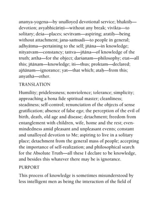 ananya-yogena—by unalloyed devotional service; bhaktiù—
devotion; avyabhicäriëé—without any break; vivikta—to
solitary; deça—places; sevitvam—aspiring; aratiù—being
without attachment; jana-saàsadi—to people in general;
adhyätma—pertaining to the self; jïäna—in knowledge;
nityatvam—constancy; tattva—jïäna—of knowledge of the
truth; artha—for the object; darçanam—philosophy; etat—all
this; jïänam—knowledge; iti—thus; proktam—declared;
ajïänam—ignorance; yat—that which; ataù—from this;
anyathä—other.
TRANSLATION
Humility; pridelessness; nonviolence; tolerance; simplicity;
approaching a bona fide spiritual master; cleanliness;
steadiness; self-control; renunciation of the objects of sense
gratification; absence of false ego; the perception of the evil of
birth, death, old age and disease; detachment; freedom from
entanglement with children, wife, home and the rest; even-
mindedness amid pleasant and unpleasant events; constant
and unalloyed devotion to Me; aspiring to live in a solitary
place; detachment from the general mass of people; accepting
the importance of self-realization; and philosophical search
for the Absolute Truth—all these I declare to be knowledge,
and besides this whatever there may be is ignorance.
PURPORT
This process of knowledge is sometimes misunderstood by
less intelligent men as being the interaction of the field of
 