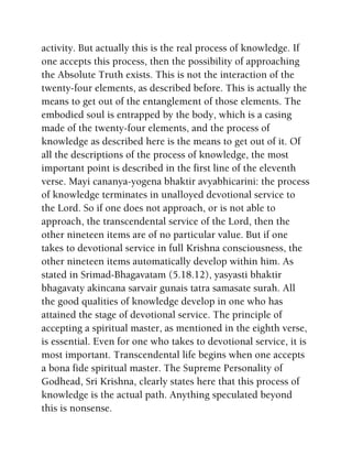 activity. But actually this is the real process of knowledge. If
one accepts this process, then the possibility of approaching
the Absolute Truth exists. This is not the interaction of the
twenty-four elements, as described before. This is actually the
means to get out of the entanglement of those elements. The
embodied soul is entrapped by the body, which is a casing
made of the twenty-four elements, and the process of
knowledge as described here is the means to get out of it. Of
all the descriptions of the process of knowledge, the most
important point is described in the first line of the eleventh
verse. Mayi cananya-yogena bhaktir avyabhicarini: the process
of knowledge terminates in unalloyed devotional service to
the Lord. So if one does not approach, or is not able to
approach, the transcendental service of the Lord, then the
other nineteen items are of no particular value. But if one
takes to devotional service in full Krishna consciousness, the
other nineteen items automatically develop within him. As
stated in Srimad-Bhagavatam (5.18.12), yasyasti bhaktir
bhagavaty akincana sarvair gunais tatra samasate surah. All
the good qualities of knowledge develop in one who has
attained the stage of devotional service. The principle of
accepting a spiritual master, as mentioned in the eighth verse,
is essential. Even for one who takes to devotional service, it is
most important. Transcendental life begins when one accepts
a bona fide spiritual master. The Supreme Personality of
Godhead, Sri Krishna, clearly states here that this process of
knowledge is the actual path. Anything speculated beyond
this is nonsense.
 
