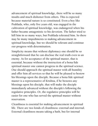 advancement of spiritual knowledge, there will be so many
insults and much dishonor from others. This is expected
because material nature is so constituted. Even a boy like
Prahlada, who, only five years old, was engaged in the
cultivation of spiritual knowledge, was endangered when his
father became antagonistic to his devotion. The father tried to
kill him in so many ways, but Prahlada tolerated him. So there
may be many impediments to making advancement in
spiritual knowledge, but we should be tolerant and continue
our progress with determination.
Simplicity means that without diplomacy one should be so
straightforward that he can disclose the real truth even to an
enemy. As for acceptance of the spiritual master, that is
essential, because without the instruction of a bona fide
spiritual master one cannot progress in the spiritual science.
One should approach the spiritual master with all humility
and offer him all services so that he will be pleased to bestow
his blessings upon the disciple. Because a bona fide spiritual
master is a representative of Krishna, if he bestows any
blessings upon his disciple, that will make the disciple
immediately advanced without the disciple's following the
regulative principles. Or, the regulative principles will be
easier for one who has served the spiritual master without
reservation.
Cleanliness is essential for making advancement in spiritual
life. There are two kinds of cleanliness: external and internal.
External cleanliness means taking a bath, but for internal
 