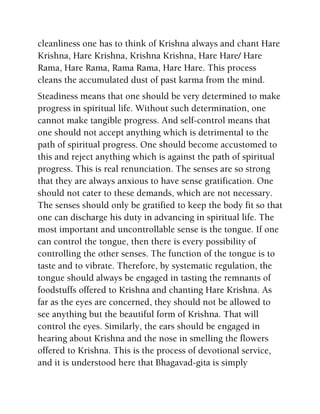 cleanliness one has to think of Krishna always and chant Hare
Krishna, Hare Krishna, Krishna Krishna, Hare Hare/ Hare
Rama, Hare Rama, Rama Rama, Hare Hare. This process
cleans the accumulated dust of past karma from the mind.
Steadiness means that one should be very determined to make
progress in spiritual life. Without such determination, one
cannot make tangible progress. And self-control means that
one should not accept anything which is detrimental to the
path of spiritual progress. One should become accustomed to
this and reject anything which is against the path of spiritual
progress. This is real renunciation. The senses are so strong
that they are always anxious to have sense gratification. One
should not cater to these demands, which are not necessary.
The senses should only be gratified to keep the body fit so that
one can discharge his duty in advancing in spiritual life. The
most important and uncontrollable sense is the tongue. If one
can control the tongue, then there is every possibility of
controlling the other senses. The function of the tongue is to
taste and to vibrate. Therefore, by systematic regulation, the
tongue should always be engaged in tasting the remnants of
foodstuffs offered to Krishna and chanting Hare Krishna. As
far as the eyes are concerned, they should not be allowed to
see anything but the beautiful form of Krishna. That will
control the eyes. Similarly, the ears should be engaged in
hearing about Krishna and the nose in smelling the flowers
offered to Krishna. This is the process of devotional service,
and it is understood here that Bhagavad-gita is simply
 