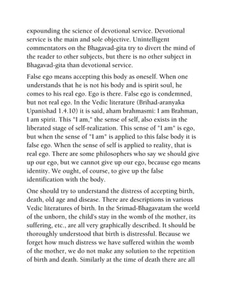 expounding the science of devotional service. Devotional
service is the main and sole objective. Unintelligent
commentators on the Bhagavad-gita try to divert the mind of
the reader to other subjects, but there is no other subject in
Bhagavad-gita than devotional service.
False ego means accepting this body as oneself. When one
understands that he is not his body and is spirit soul, he
comes to his real ego. Ego is there. False ego is condemned,
but not real ego. In the Vedic literature (Brihad-aranyaka
Upanishad 1.4.10) it is said, aham brahmasmi: I am Brahman,
I am spirit. This "I am," the sense of self, also exists in the
liberated stage of self-realization. This sense of "I am" is ego,
but when the sense of "I am" is applied to this false body it is
false ego. When the sense of self is applied to reality, that is
real ego. There are some philosophers who say we should give
up our ego, but we cannot give up our ego, because ego means
identity. We ought, of course, to give up the false
identification with the body.
One should try to understand the distress of accepting birth,
death, old age and disease. There are descriptions in various
Vedic literatures of birth. In the Srimad-Bhagavatam the world
of the unborn, the child's stay in the womb of the mother, its
suffering, etc., are all very graphically described. It should be
thoroughly understood that birth is distressful. Because we
forget how much distress we have suffered within the womb
of the mother, we do not make any solution to the repetition
of birth and death. Similarly at the time of death there are all
 