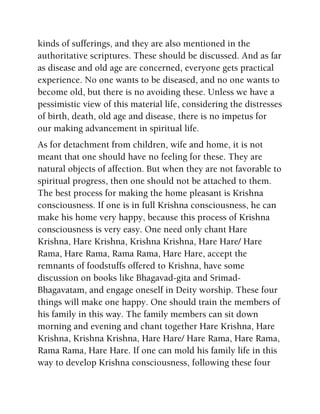 kinds of sufferings, and they are also mentioned in the
authoritative scriptures. These should be discussed. And as far
as disease and old age are concerned, everyone gets practical
experience. No one wants to be diseased, and no one wants to
become old, but there is no avoiding these. Unless we have a
pessimistic view of this material life, considering the distresses
of birth, death, old age and disease, there is no impetus for
our making advancement in spiritual life.
As for detachment from children, wife and home, it is not
meant that one should have no feeling for these. They are
natural objects of affection. But when they are not favorable to
spiritual progress, then one should not be attached to them.
The best process for making the home pleasant is Krishna
consciousness. If one is in full Krishna consciousness, he can
make his home very happy, because this process of Krishna
consciousness is very easy. One need only chant Hare
Krishna, Hare Krishna, Krishna Krishna, Hare Hare/ Hare
Rama, Hare Rama, Rama Rama, Hare Hare, accept the
remnants of foodstuffs offered to Krishna, have some
discussion on books like Bhagavad-gita and Srimad-
Bhagavatam, and engage oneself in Deity worship. These four
things will make one happy. One should train the members of
his family in this way. The family members can sit down
morning and evening and chant together Hare Krishna, Hare
Krishna, Krishna Krishna, Hare Hare/ Hare Rama, Hare Rama,
Rama Rama, Hare Hare. If one can mold his family life in this
way to develop Krishna consciousness, following these four
 