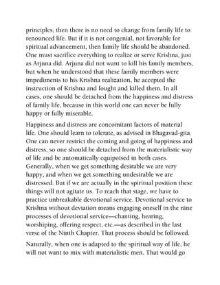 principles, then there is no need to change from family life to
renounced life. But if it is not congenial, not favorable for
spiritual advancement, then family life should be abandoned.
One must sacrifice everything to realize or serve Krishna, just
as Arjuna did. Arjuna did not want to kill his family members,
but when he understood that these family members were
impediments to his Krishna realization, he accepted the
instruction of Krishna and fought and killed them. In all
cases, one should be detached from the happiness and distress
of family life, because in this world one can never be fully
happy or fully miserable.
Happiness and distress are concomitant factors of material
life. One should learn to tolerate, as advised in Bhagavad-gita.
One can never restrict the coming and going of happiness and
distress, so one should be detached from the materialistic way
of life and be automatically equipoised in both cases.
Generally, when we get something desirable we are very
happy, and when we get something undesirable we are
distressed. But if we are actually in the spiritual position these
things will not agitate us. To reach that stage, we have to
practice unbreakable devotional service. Devotional service to
Krishna without deviation means engaging oneself in the nine
processes of devotional service—chanting, hearing,
worshiping, offering respect, etc.—as described in the last
verse of the Ninth Chapter. That process should be followed.
Naturally, when one is adapted to the spiritual way of life, he
will not want to mix with materialistic men. That would go
 