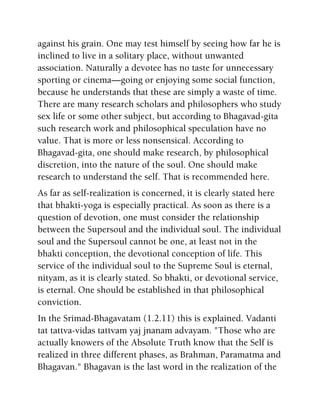 against his grain. One may test himself by seeing how far he is
inclined to live in a solitary place, without unwanted
association. Naturally a devotee has no taste for unnecessary
sporting or cinema—going or enjoying some social function,
because he understands that these are simply a waste of time.
There are many research scholars and philosophers who study
sex life or some other subject, but according to Bhagavad-gita
such research work and philosophical speculation have no
value. That is more or less nonsensical. According to
Bhagavad-gita, one should make research, by philosophical
discretion, into the nature of the soul. One should make
research to understand the self. That is recommended here.
As far as self-realization is concerned, it is clearly stated here
that bhakti-yoga is especially practical. As soon as there is a
question of devotion, one must consider the relationship
between the Supersoul and the individual soul. The individual
soul and the Supersoul cannot be one, at least not in the
bhakti conception, the devotional conception of life. This
service of the individual soul to the Supreme Soul is eternal,
nityam, as it is clearly stated. So bhakti, or devotional service,
is eternal. One should be established in that philosophical
conviction.
In the Srimad-Bhagavatam (1.2.11) this is explained. Vadanti
tat tattva-vidas tattvam yaj jnanam advayam. "Those who are
actually knowers of the Absolute Truth know that the Self is
realized in three different phases, as Brahman, Paramatma and
Bhagavan." Bhagavan is the last word in the realization of the
 