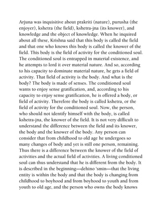 Arjuna was inquisitive about prakriti (nature), purusha (the
enjoyer), kshetra (the field), kshetra-jna (its knower), and
knowledge and the object of knowledge. When he inquired
about all these, Krishna said that this body is called the field
and that one who knows this body is called the knower of the
field. This body is the field of activity for the conditioned soul.
The conditioned soul is entrapped in material existence, and
he attempts to lord it over material nature. And so, according
to his capacity to dominate material nature, he gets a field of
activity. That field of activity is the body. And what is the
body? The body is made of senses. The conditioned soul
wants to enjoy sense gratification, and, according to his
capacity to enjoy sense gratification, he is offered a body, or
field of activity. Therefore the body is called kshetra, or the
field of activity for the conditioned soul. Now, the person,
who should not identify himself with the body, is called
kshetra-jna, the knower of the field. It is not very difficult to
understand the difference between the field and its knower,
the body and the knower of the body. Any person can
consider that from childhood to old age he undergoes so
many changes of body and yet is still one person, remaining.
Thus there is a difference between the knower of the field of
activities and the actual field of activities. A living conditioned
soul can thus understand that he is different from the body. It
is described in the beginning—dehino 'smin—that the living
entity is within the body and that the body is changing from
childhood to boyhood and from boyhood to youth and from
youth to old age, and the person who owns the body knows
 