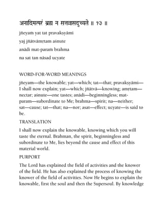ANaaidMaTPar& b]ø Na SataàaSaduCYaTae )) 13 ))
jïeyaà yat tat pravakñyämi
yaj jïätvämåtam açnute
anädi mat-paraà brahma
na sat tan näsad ucyate
WORD-FOR-WORD MEANINGS
jïeyam—the knowable; yat—which; tat—that; pravakñyämi—
I shall now explain; yat—which; jïätvä—knowing; amåtam—
nectar; açnute—one tastes; anädi—beginningless; mat-
param—subordinate to Me; brahma—spirit; na—neither;
sat—cause; tat—that; na—nor; asat—effect; ucyate—is said to
be.
TRANSLATION
I shall now explain the knowable, knowing which you will
taste the eternal. Brahman, the spirit, beginningless and
subordinate to Me, lies beyond the cause and effect of this
material world.
PURPORT
The Lord has explained the field of activities and the knower
of the field. He has also explained the process of knowing the
knower of the field of activities. Now He begins to explain the
knowable, first the soul and then the Supersoul. By knowledge
 
