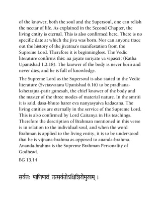 of the knower, both the soul and the Supersoul, one can relish
the nectar of life. As explained in the Second Chapter, the
living entity is eternal. This is also confirmed here. There is no
specific date at which the jiva was born. Nor can anyone trace
out the history of the jivatma's manifestation from the
Supreme Lord. Therefore it is beginningless. The Vedic
literature confirms this: na jayate mriyate va vipascit (Katha
Upanishad 1.2.18). The knower of the body is never born and
never dies, and he is full of knowledge.
The Supreme Lord as the Supersoul is also stated in the Vedic
literature (Svetasvatara Upanishad 6.16) to be pradhana-
kshetrajna-patir gunesah, the chief knower of the body and
the master of the three modes of material nature. In the smriti
it is said, dasa-bhuto harer eva nanyasyaiva kadacana. The
living entities are eternally in the service of the Supreme Lord.
This is also confirmed by Lord Caitanya in His teachings.
Therefore the description of Brahman mentioned in this verse
is in relation to the individual soul, and when the word
Brahman is applied to the living entity, it is to be understood
that he is vijnana-brahma as opposed to ananda-brahma.
Ananda-brahma is the Supreme Brahman Personality of
Godhead.
BG 13.14
SavRTa" Paai<aPaad& TaTSavRTaae_i+aiXaraeMau%Ma( )
 