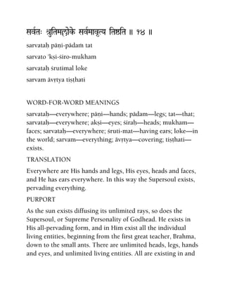 SavRTa" é[uiTaMaçaeke- SavRMaav*TYa iTaïiTa )) 14 ))
sarvataù päëi-pädaà tat
sarvato 'kñi-çiro-mukham
sarvataù çrutimal loke
sarvam ävåtya tiñöhati
WORD-FOR-WORD MEANINGS
sarvataù—everywhere; päëi—hands; pädam—legs; tat—that;
sarvataù—everywhere; akñi—eyes; çiraù—heads; mukham—
faces; sarvataù—everywhere; çruti-mat—having ears; loke—in
the world; sarvam—everything; ävåtya—covering; tiñöhati—
exists.
TRANSLATION
Everywhere are His hands and legs, His eyes, heads and faces,
and He has ears everywhere. In this way the Supersoul exists,
pervading everything.
PURPORT
As the sun exists diffusing its unlimited rays, so does the
Supersoul, or Supreme Personality of Godhead. He exists in
His all-pervading form, and in Him exist all the individual
living entities, beginning from the first great teacher, Brahma,
down to the small ants. There are unlimited heads, legs, hands
and eyes, and unlimited living entities. All are existing in and
 