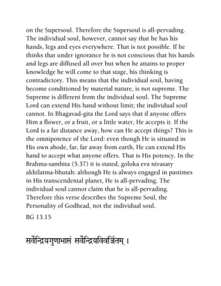 on the Supersoul. Therefore the Supersoul is all-pervading.
The individual soul, however, cannot say that he has his
hands, legs and eyes everywhere. That is not possible. If he
thinks that under ignorance he is not conscious that his hands
and legs are diffused all over but when he attains to proper
knowledge he will come to that stage, his thinking is
contradictory. This means that the individual soul, having
become conditioned by material nature, is not supreme. The
Supreme is different from the individual soul. The Supreme
Lord can extend His hand without limit; the individual soul
cannot. In Bhagavad-gita the Lord says that if anyone offers
Him a flower, or a fruit, or a little water, He accepts it. If the
Lord is a far distance away, how can He accept things? This is
the omnipotence of the Lord: even though He is situated in
His own abode, far, far away from earth, He can extend His
hand to accept what anyone offers. That is His potency. In the
Brahma-samhita (5.37) it is stated, goloka eva nivasaty
akhilatma-bhutah: although He is always engaged in pastimes
in His transcendental planet, He is all-pervading. The
individual soul cannot claim that he is all-pervading.
Therefore this verse describes the Supreme Soul, the
Personality of Godhead, not the individual soul.
BG 13.15
SaveRiNd]YaGau<aa>aaSa& SaveRiNd]YaivviJaRTaMa( )
 