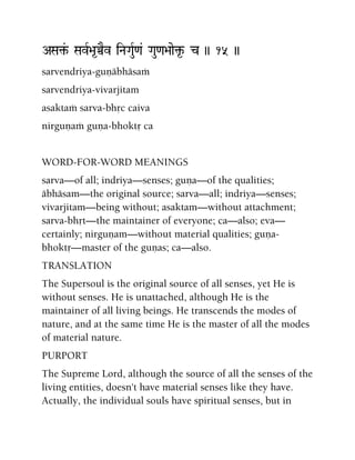 ASa¢&- SavR>a*ÀEv iNaGauR<a& Gau<a>aae¢*- c )) 15 ))
sarvendriya-guëäbhäsaà
sarvendriya-vivarjitam
asaktaà sarva-bhåc caiva
nirguëaà guëa-bhoktå ca
WORD-FOR-WORD MEANINGS
sarva—of all; indriya—senses; guëa—of the qualities;
äbhäsam—the original source; sarva—all; indriya—senses;
vivarjitam—being without; asaktam—without attachment;
sarva-bhåt—the maintainer of everyone; ca—also; eva—
certainly; nirguëam—without material qualities; guëa-
bhoktå—master of the guëas; ca—also.
TRANSLATION
The Supersoul is the original source of all senses, yet He is
without senses. He is unattached, although He is the
maintainer of all living beings. He transcends the modes of
nature, and at the same time He is the master of all the modes
of material nature.
PURPORT
The Supreme Lord, although the source of all the senses of the
living entities, doesn't have material senses like they have.
Actually, the individual souls have spiritual senses, but in
 