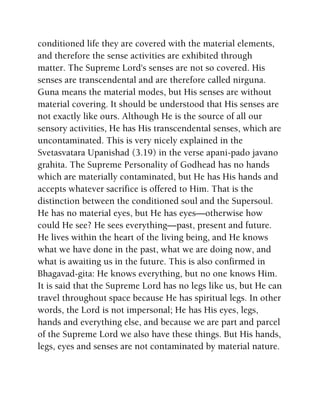 conditioned life they are covered with the material elements,
and therefore the sense activities are exhibited through
matter. The Supreme Lord's senses are not so covered. His
senses are transcendental and are therefore called nirguna.
Guna means the material modes, but His senses are without
material covering. It should be understood that His senses are
not exactly like ours. Although He is the source of all our
sensory activities, He has His transcendental senses, which are
uncontaminated. This is very nicely explained in the
Svetasvatara Upanishad (3.19) in the verse apani-pado javano
grahita. The Supreme Personality of Godhead has no hands
which are materially contaminated, but He has His hands and
accepts whatever sacrifice is offered to Him. That is the
distinction between the conditioned soul and the Supersoul.
He has no material eyes, but He has eyes—otherwise how
could He see? He sees everything—past, present and future.
He lives within the heart of the living being, and He knows
what we have done in the past, what we are doing now, and
what is awaiting us in the future. This is also confirmed in
Bhagavad-gita: He knows everything, but no one knows Him.
It is said that the Supreme Lord has no legs like us, but He can
travel throughout space because He has spiritual legs. In other
words, the Lord is not impersonal; He has His eyes, legs,
hands and everything else, and because we are part and parcel
of the Supreme Lord we also have these things. But His hands,
legs, eyes and senses are not contaminated by material nature.
 
