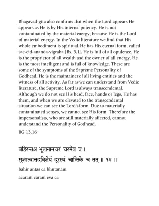 Bhagavad-gita also confirms that when the Lord appears He
appears as He is by His internal potency. He is not
contaminated by the material energy, because He is the Lord
of material energy. In the Vedic literature we find that His
whole embodiment is spiritual. He has His eternal form, called
sac-cid-ananda-vigraha [Bs. 5.1]. He is full of all opulence. He
is the proprietor of all wealth and the owner of all energy. He
is the most intelligent and is full of knowledge. These are
some of the symptoms of the Supreme Personality of
Godhead. He is the maintainer of all living entities and the
witness of all activity. As far as we can understand from Vedic
literature, the Supreme Lord is always transcendental.
Although we do not see His head, face, hands or legs, He has
them, and when we are elevated to the transcendental
situation we can see the Lord's form. Due to materially
contaminated senses, we cannot see His form. Therefore the
impersonalists, who are still materially affected, cannot
understand the Personality of Godhead.
BG 13.16
bihrNTaê >aUTaaNaaMacr& crMaev c )
SaU+MaTvatadivjeYa& dUrSQa& caiNTake- c TaTa( )) 16 ))
bahir antaç ca bhütänäm
acaraà caram eva ca
 