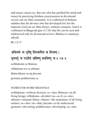 and senses cannot act. But one who has purified his mind and
senses by practicing Krishna consciousness in devotional
service can see Him constantly. It is confirmed in Brahma-
samhita that the devotee who has developed love for the
Supreme God can see Him always, without cessation. And it is
confirmed in Bhagavad-gita (11.54) that He can be seen and
understood only by devotional service. Bhaktya tv ananyaya
sakyah.
BG 13.17
Aiv>a¢&- c >aUTaezu iv>a¢-iMav c iSQaTaMa( )
>aUTa>aTa*R c TaJjeYa& Ga]iSaZ<au Pa[>aivZ<au c )) 17 ))
avibhaktaà ca bhüteñu
vibhaktam iva ca sthitam
bhüta-bhartå ca taj jïeyaà
grasiñëu prabhaviñëu ca
WORD-FOR-WORD MEANINGS
avibhaktam—without division; ca—also; bhüteñu—in all
living beings; vibhaktam—divided; iva—as if; ca—also;
sthitam—situated; bhüta—bhartå—the maintainer of all living
entities; ca—also; tat—that; jïeyam—to be understood;
grasiñëu—devouring; prabhaviñëu—developing; ca—also.
 