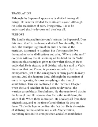 TRANSLATION
Although the Supersoul appears to be divided among all
beings, He is never divided. He is situated as one. Although
He is the maintainer of every living entity, it is to be
understood that He devours and develops all.
PURPORT
The Lord is situated in everyone's heart as the Supersoul. Does
this mean that He has become divided? No. Actually, He is
one. The example is given of the sun: The sun, at the
meridian, is situated in its place. But if one goes for five
thousand miles in all directions and asks, "Where is the sun?"
everyone will say that it is shining on his head. In the Vedic
literature this example is given to show that although He is
undivided, He is situated as if divided. Also it is said in Vedic
literature that one Vishnu is present everywhere by His
omnipotence, just as the sun appears in many places to many
persons. And the Supreme Lord, although the maintainer of
every living entity, devours everything at the time of
annihilation. This was confirmed in the Eleventh Chapter
when the Lord said that He had come to devour all the
warriors assembled at Kurukshetra. He also mentioned that in
the form of time He devours also. He is the annihilator, the
killer of all. When there is creation, He develops all from their
original state, and at the time of annihilation He devours
them. The Vedic hymns confirm the fact that He is the origin
of all living entities and the rest of all. After creation,
everything rests in His omnipotence, and after annihilation
 
