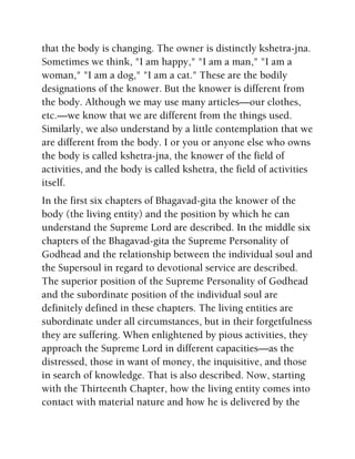 that the body is changing. The owner is distinctly kshetra-jna.
Sometimes we think, "I am happy," "I am a man," "I am a
woman," "I am a dog," "I am a cat." These are the bodily
designations of the knower. But the knower is different from
the body. Although we may use many articles—our clothes,
etc.—we know that we are different from the things used.
Similarly, we also understand by a little contemplation that we
are different from the body. I or you or anyone else who owns
the body is called kshetra-jna, the knower of the field of
activities, and the body is called kshetra, the field of activities
itself.
In the first six chapters of Bhagavad-gita the knower of the
body (the living entity) and the position by which he can
understand the Supreme Lord are described. In the middle six
chapters of the Bhagavad-gita the Supreme Personality of
Godhead and the relationship between the individual soul and
the Supersoul in regard to devotional service are described.
The superior position of the Supreme Personality of Godhead
and the subordinate position of the individual soul are
definitely defined in these chapters. The living entities are
subordinate under all circumstances, but in their forgetfulness
they are suffering. When enlightened by pious activities, they
approach the Supreme Lord in different capacities—as the
distressed, those in want of money, the inquisitive, and those
in search of knowledge. That is also described. Now, starting
with the Thirteenth Chapter, how the living entity comes into
contact with material nature and how he is delivered by the
 