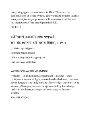 everything again returns to rest in Him. These are the
confirmations of Vedic hymns. Yato va imani bhutani jayante
yena jatani jivanti yat prayanty abhisam-visanti tad brahma
tad vijijnasasva (Taittiriya Upanishad 3.1).
BG 13.18
JYaaeiTazaMaiPa TaJJYaaeiTaSTaMaSa" ParMauCYaTae )
jaNa& jeYa& jaNaGaMYa& ôid SavRSYa iviïTaMa( )) 18 ))
jyotiñäm api taj jyotis
tamasaù param ucyate
jïänaà jïeyaà jïäna-gamyaà
hådi sarvasya viñöhitam
WORD-FOR-WORD MEANINGS
jyotiñäm—in all luminous objects; api—also; tat—that;
jyotiù—the source of light; tamasaù—the darkness; param—
beyond; ucyate—is said; jïänam—knowledge; jïeyam—to be
known; jïäna-gamyam—to be approached by knowledge;
hådi—in the heart; sarvasya—of everyone; viñöhitam—
situated.
TRANSLATION
 