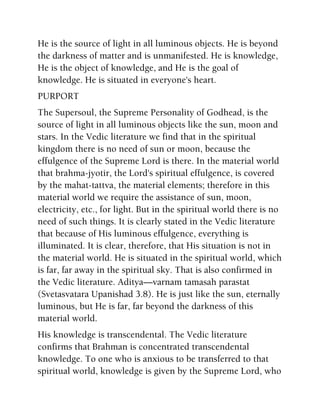 He is the source of light in all luminous objects. He is beyond
the darkness of matter and is unmanifested. He is knowledge,
He is the object of knowledge, and He is the goal of
knowledge. He is situated in everyone's heart.
PURPORT
The Supersoul, the Supreme Personality of Godhead, is the
source of light in all luminous objects like the sun, moon and
stars. In the Vedic literature we find that in the spiritual
kingdom there is no need of sun or moon, because the
effulgence of the Supreme Lord is there. In the material world
that brahma-jyotir, the Lord's spiritual effulgence, is covered
by the mahat-tattva, the material elements; therefore in this
material world we require the assistance of sun, moon,
electricity, etc., for light. But in the spiritual world there is no
need of such things. It is clearly stated in the Vedic literature
that because of His luminous effulgence, everything is
illuminated. It is clear, therefore, that His situation is not in
the material world. He is situated in the spiritual world, which
is far, far away in the spiritual sky. That is also confirmed in
the Vedic literature. Aditya—varnam tamasah parastat
(Svetasvatara Upanishad 3.8). He is just like the sun, eternally
luminous, but He is far, far beyond the darkness of this
material world.
His knowledge is transcendental. The Vedic literature
confirms that Brahman is concentrated transcendental
knowledge. To one who is anxious to be transferred to that
spiritual world, knowledge is given by the Supreme Lord, who
 