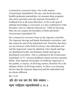 is situated in everyone's heart. One Vedic mantra
(Svetasvatara Upanishad 6.18) says, tam ha devam atma-
buddhi-prakasam mumukshur vai saranam aham prapadye.
One must surrender unto the Supreme Personality of
Godhead if he at all wants liberation. As far as the goal of
ultimate knowledge is concerned, it is also confirmed in Vedic
literature: tam eva viditvati mrityum eti. "Only by knowing
Him can one surpass the boundary of birth and death."
(Svetasvatara Upanishad 3.8)
He is situated in everyone's heart as the supreme controller.
The Supreme has legs and hands distributed everywhere, and
this cannot be said of the individual soul. Therefore that there
are two knowers of the field of activity—the individual soul
and the Supersoul—must be admitted. One's hands and legs
are distributed locally, but Krishna's hands and legs are
distributed everywhere. This is confirmed in the Svetasvatara
Upanishad (3.17): sarvasya prabhum isanam sarvasya saranam
brihat. That Supreme Personality of Godhead, Supersoul, is
the prabhu, or master, of all living entities; therefore He is the
ultimate shelter of all living entities. So there is no denying
the fact that the Supreme Supersoul and the individual soul
are always different.
BG 13.19
wiTa +ae}a& TaQaa jaNa& jeYa& cae¢&- SaMaaSaTa" )
MaÙ¢- WTaiÜjaYa MaÙavaYaaePaPaÛTae )) 19 ))
 